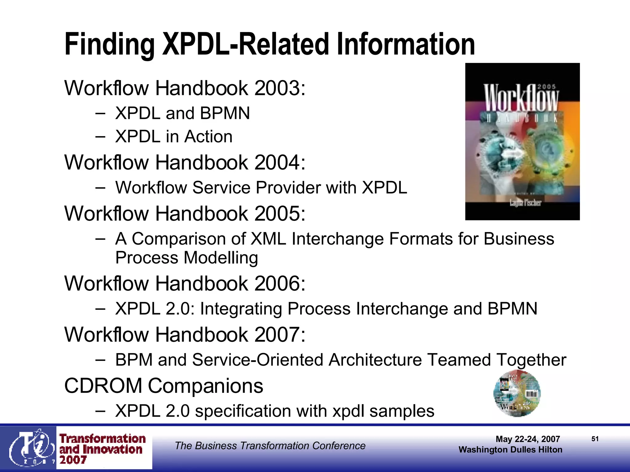 Finding XPDL-Related Information Workflow Handbook 2003:  XPDL and BPMN XPDL in Action Workflow Handbook 2004: Workflow Service Provider with XPDL  Workflow Handbook 2005:  A Comparison of XML Interchange Formats for Business Process Modelling Workflow Handbook 2006: XPDL 2.0: Integrating Process Interchange and BPMN Workflow Handbook 2007: BPM and Service-Oriented Architecture Teamed Together CDROM Companions  XPDL 2.0 specification with xpdl samples  