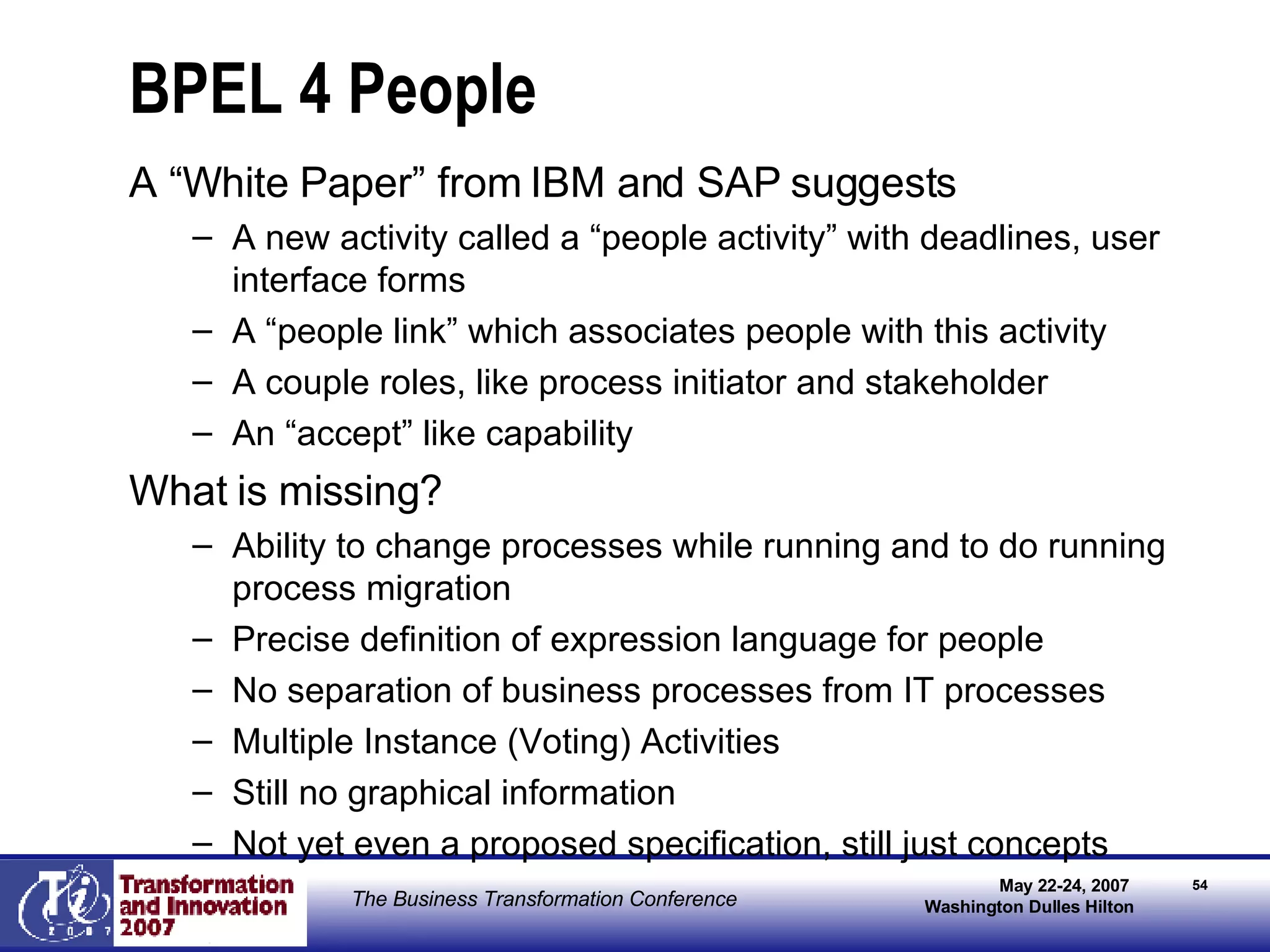 BPEL 4 People A “White Paper” from IBM and SAP suggests A new activity called a “people activity” with deadlines, user interface forms A “people link” which associates people with this activity A couple roles, like process initiator and stakeholder An “accept” like capability What is missing? Ability to change processes while running and to do running process migration Precise definition of expression language for people No separation of business processes from IT processes Multiple Instance (Voting) Activities Still no graphical information Not yet even a proposed specification, still just concepts 