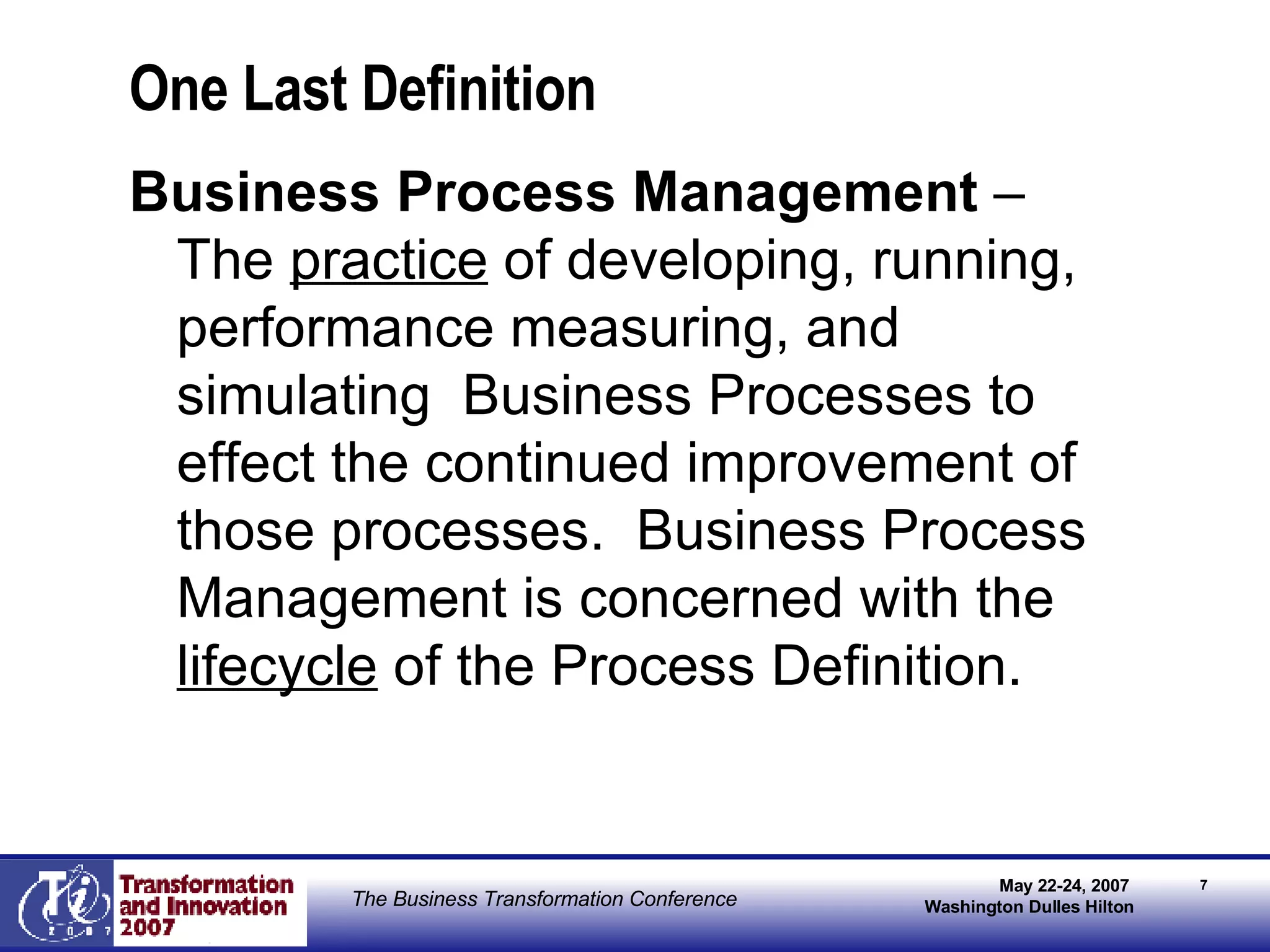 One Last Definition Business Process Management  – The  practice  of developing, running, performance measuring, and simulating  Business Processes to effect the continued improvement of those processes.  Business Process Management is concerned with the  lifecycle  of the Process Definition. 