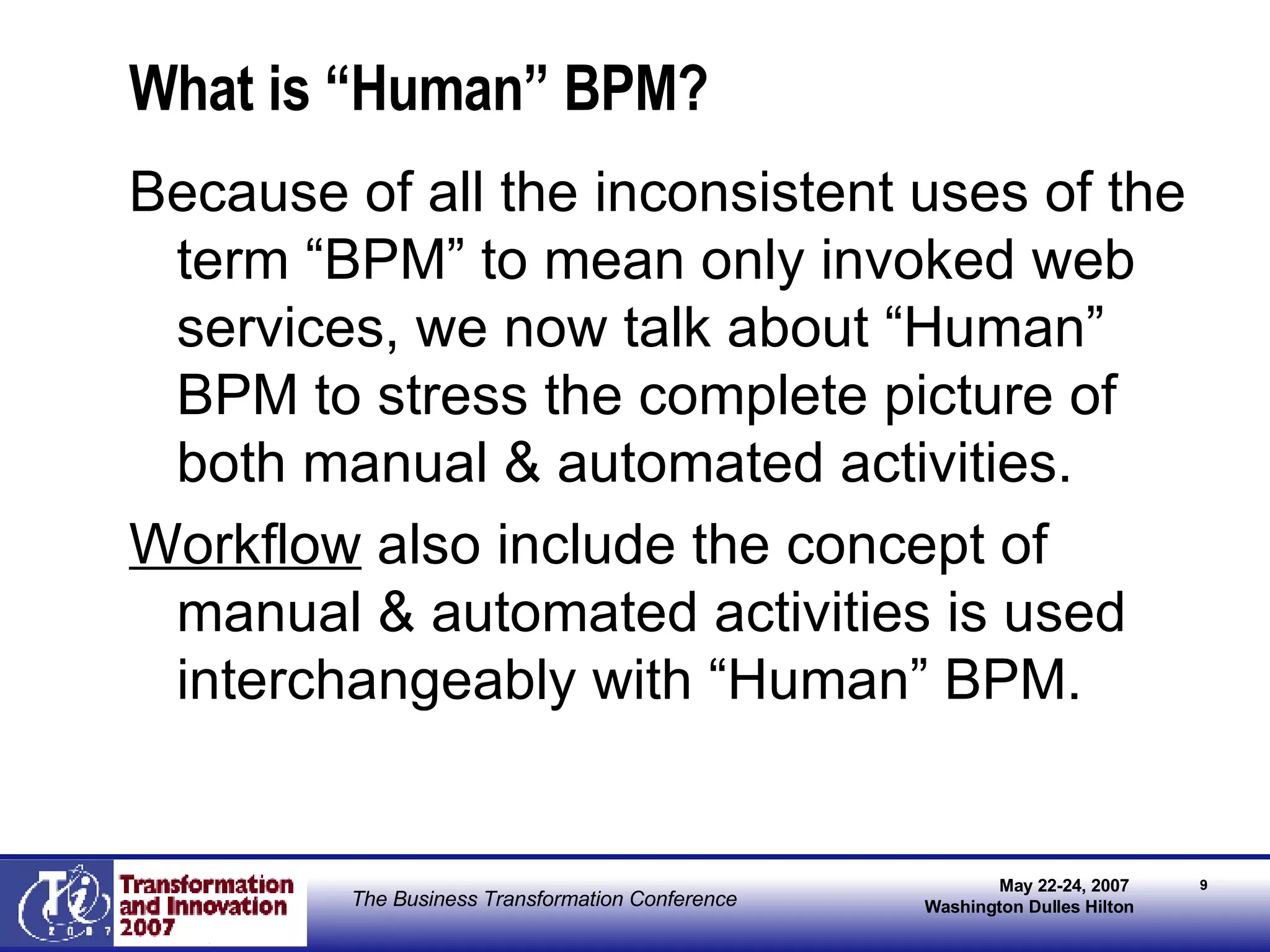 What is “Human” BPM? Because of all the inconsistent uses of the term “BPM” to mean only invoked web services, we now talk about “Human” BPM to stress the complete picture of both manual & automated activities. Workflow  also include the concept of manual & automated activities is used interchangeably with “Human” BPM. 