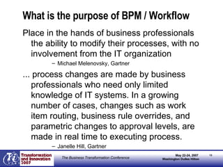 What is the purpose of BPM / Workflow Place in the hands of business professionals the ability to modify their processes, with no involvement from the IT organization Michael Melenovsky, Gartner ... process changes are made by business professionals who need only limited knowledge of IT systems. In a growing number of cases, changes such as work item routing, business rule overrides, and parametric changes to approval levels, are made in real time to executing process. Janelle Hill, Gartner 