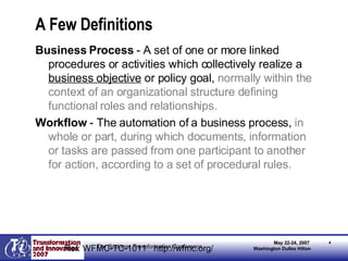 A Few Definitions Business Process  - A set of one or more linked procedures or activities which collectively realize a  business objective  or policy goal,  normally within the context of an organizational structure defining functional roles and relationships.   Workflow  - The automation of a business process,  in whole or part, during which documents, information or tasks are passed from one participant to another for action, according to a set of procedural rules. Ref: WFMC-TC-1011  http://wfmc.org/ 