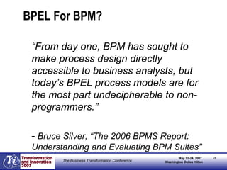 BPEL For BPM? “ From day one, BPM has sought to make process design directly accessible to business analysts, but today’s BPEL process models are for the most part undecipherable to non-programmers.” -   Bruce Silver, “The 2006 BPMS Report:  Understanding and Evaluating BPM Suites” 