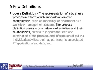 A Few Definitions Process Definition  - The representation of a business process in a form which supports automated manipulation,  such as modeling, or enactment by a workflow management system.  The process definition consists of a network of activities and their relationships,  criteria to indicate the start and termination of the process, and information about the individual activities, such as participants, associated IT applications and data, etc. 