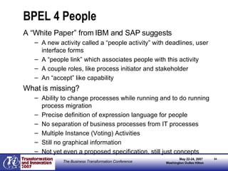 BPEL 4 People A “White Paper” from IBM and SAP suggests A new activity called a “people activity” with deadlines, user interface forms A “people link” which associates people with this activity A couple roles, like process initiator and stakeholder An “accept” like capability What is missing? Ability to change processes while running and to do running process migration Precise definition of expression language for people No separation of business processes from IT processes Multiple Instance (Voting) Activities Still no graphical information Not yet even a proposed specification, still just concepts 