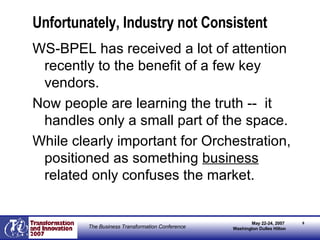 Unfortunately, Industry not Consistent WS-BPEL has received a lot of attention recently to the benefit of a few key vendors. Now people are learning the truth --  it handles only a small part of the space. While clearly important for Orchestration, positioned as something  business  related only confuses the market. 