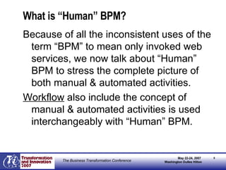 What is “Human” BPM? Because of all the inconsistent uses of the term “BPM” to mean only invoked web services, we now talk about “Human” BPM to stress the complete picture of both manual & automated activities. Workflow  also include the concept of manual & automated activities is used interchangeably with “Human” BPM. 