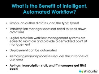 What is the Benefit of Intelligent,
      Automated Workflow?

• Simply, an author dictates, and the typist types!
• Transcription manager does not need to track down
  dictations.
• Digital dictation workflow management systems are
  easier to maintain and provide a centralized point of
  management
• Deployment can be automated
• Removing manual processes reduces the instances of
  user error
• Authors, transcription staff, and IT managers get TIME
  back!
 