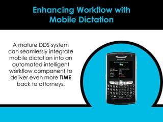 Enhancing Workflow with
            Mobile Dictation

  A mature DDS system
can seamlessly integrate
mobile dictation into an
 automated intelligent
workflow component to
 deliver even more TIME
   back to attorneys.
 