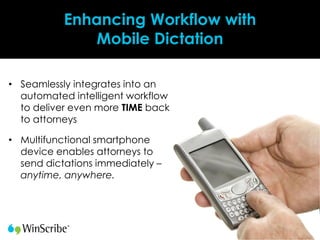 Enhancing Workflow with
               Mobile Dictation

• Seamlessly integrates into an
  automated intelligent workflow
  to deliver even more TIME back
  to attorneys

• Multifunctional smartphone
  device enables attorneys to
  send dictations immediately –
  anytime, anywhere.
 