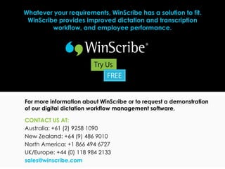 Whatever your requirements, WinScribe has a solution to fit.
 WinScribe provides improved dictation and transcription
         workflow, and employee performance.




For more information about WinScribe or to request a demonstration
of our digital dictation workflow management software,

CONTACT US AT:
Australia: +61 (2) 9258 1090
New Zealand: +64 (9) 486 9010
North America: +1 866 494 6727
UK/Europe: +44 (0) 118 984 2133
sales@winscribe.com
 