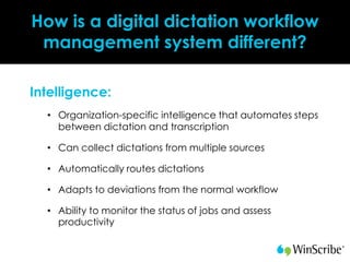 How is a digital dictation workflow
 management system different?

Intelligence:
  • Organization-specific intelligence that automates steps
    between dictation and transcription

  • Can collect dictations from multiple sources

  • Automatically routes dictations

  • Adapts to deviations from the normal workflow

  • Ability to monitor the status of jobs and assess
    productivity
 