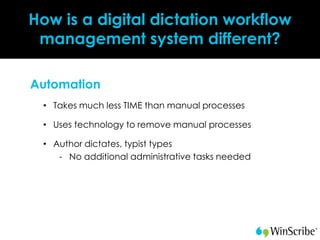 How is a digital dictation workflow
 management system different?

Automation
 • Takes much less TIME than manual processes

 • Uses technology to remove manual processes

 • Author dictates, typist types
    - No additional administrative tasks needed
 