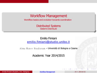 Workflow Management
Distributed Systems
Sistemi Distribuiti
Emilio Fimiani
emilio.fimiani@studio.unibo.it
Alma M at e r S t u d i o rum – Universit`a di Bologna a Cesena
Academic Year 2014/2015
EmilioFimiani (Student, Univ.Bologna) WorkflowManagement
Workflow basics and evolution towardscoordination
A.Y. 2014/15
 