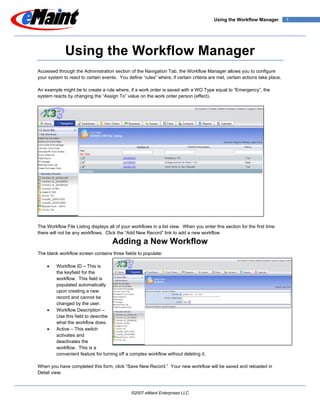 Using the Workflow Manager           1




             Using the Workflow Manager
Accessed through the Administration section of the Navigation Tab, the Workflow Manager allows you to configure
your system to react to certain events. You define “rules” where, if certain criteria are met, certain actions take place.

An example might be to create a rule where, if a work order is saved with a WO Type equal to “Emergency”, the
system reacts by changing the “Assign To” value on the work order person (effect).




The Workflow File Listing displays all of your workflows in a list view. When you enter this section for the first time
there will not be any workflows. Click the “Add New Record” link to add a new workflow

                                     Adding a New Workflow
The blank workflow screen contains three fields to populate:

    •    Workflow ID – This is
         the keyfield for the
         workflow. This field is
         populated automatically
         upon creating a new
         record and cannot be
         changed by the user.
    •    Workflow Description –
         Use this field to describe
         what the workflow does.
    •    Active – This switch
         activates and
         deactivates the
         workflow. This is a
         convenient feature for turning off a complex workflow without deleting it.

When you have completed this form, click “Save New Record.” Your new workflow will be saved and reloaded in
Detail view.



                                               ©2007 eMaint Enterprises LLC