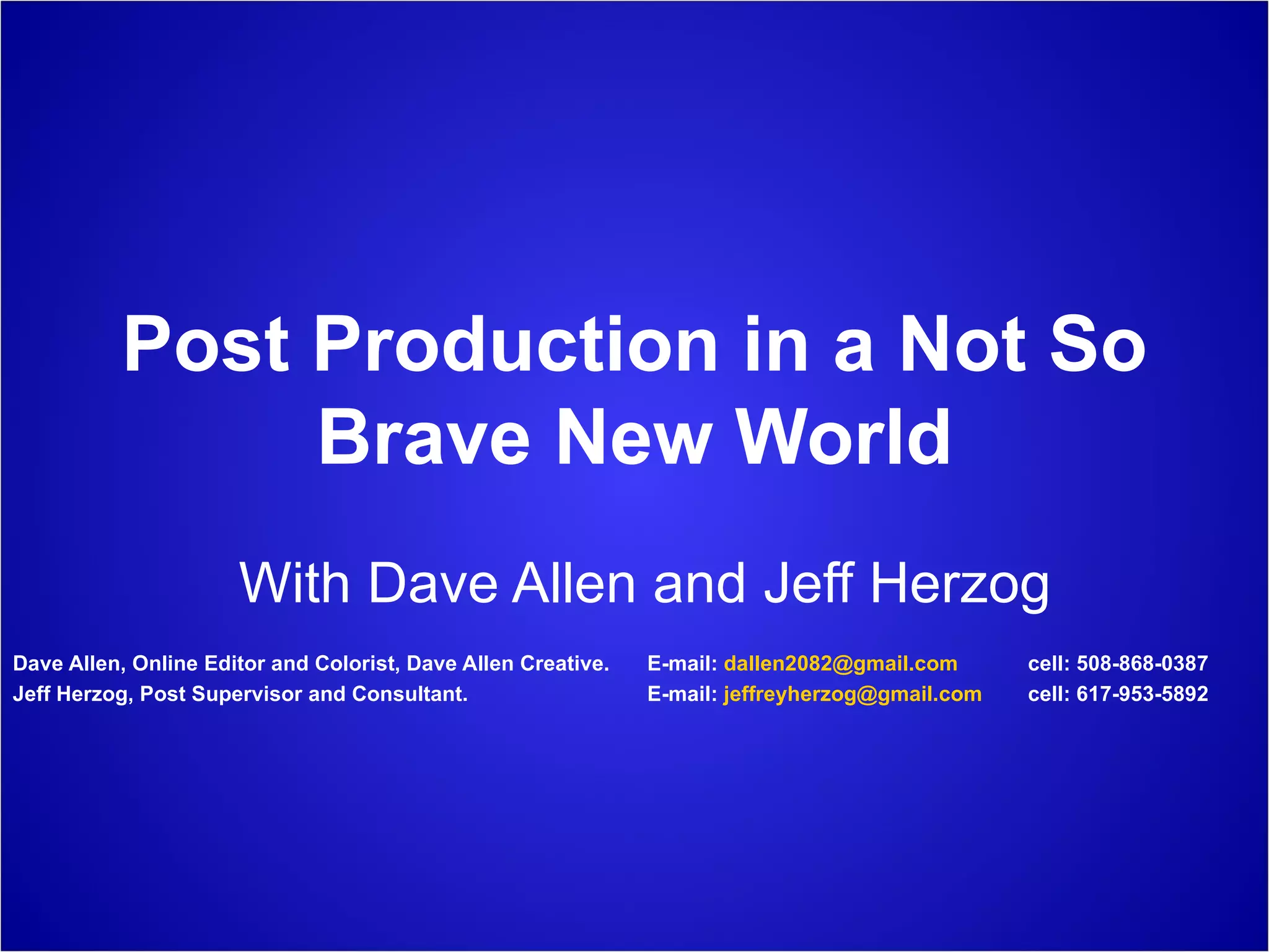 Post Production in a Not So Brave New World With Dave Allen and Jeff Herzog Dave Allen, Online Editor and Colorist, Dave Allen Creative.  E-mail:  [email_address]   cell: 508-868-0387 Jeff Herzog, Post Supervisor and Consultant.  E-mail:  [email_address] cell: 617-953-5892 