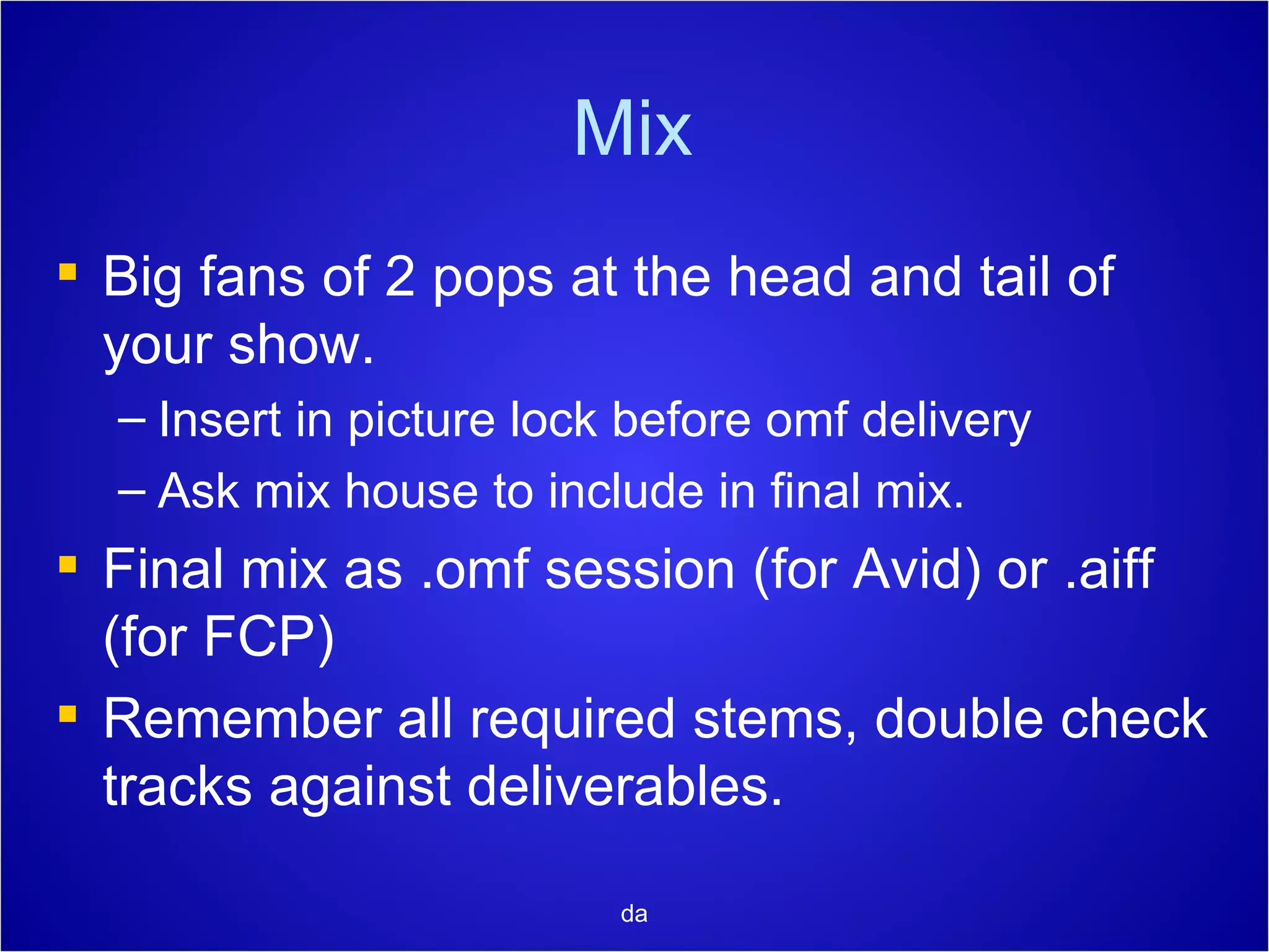 Mix Big fans of 2 pops at the head and tail of your show. Insert in picture lock before omf delivery Ask mix house to include in final mix. Final mix as .omf session (for Avid) or .aiff (for FCP) Remember all required stems, double check tracks against deliverables. da 