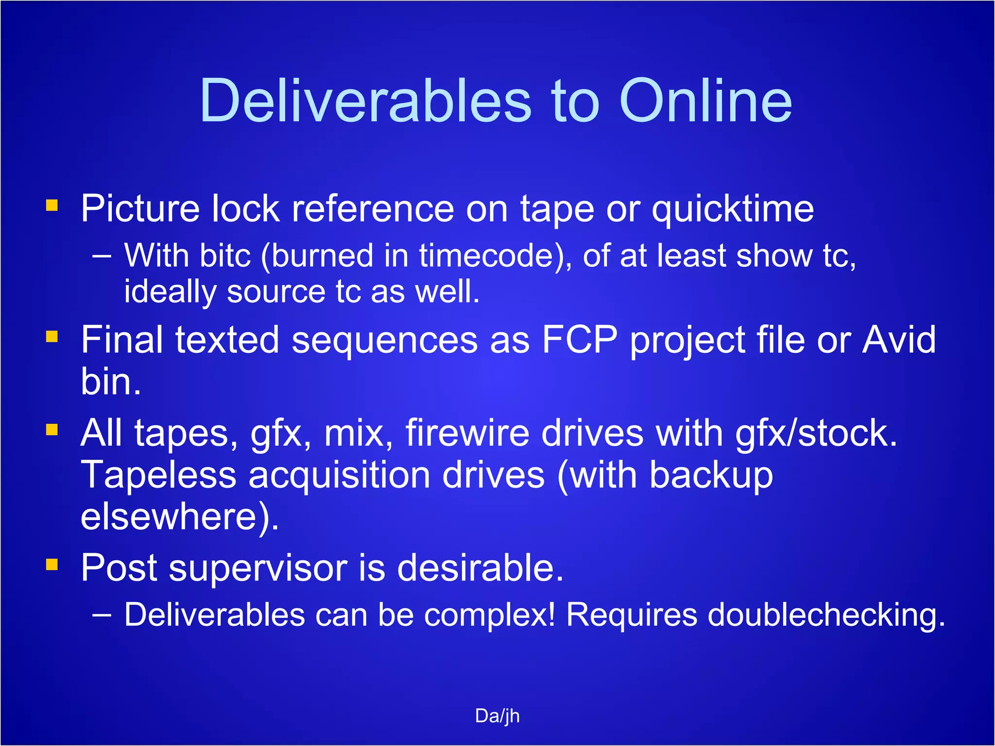 Deliverables to Online Picture lock reference on tape or quicktime With bitc (burned in timecode), of at least show tc, ideally source tc as well. Final texted sequences as FCP project file or Avid bin. All tapes, gfx, mix, firewire drives with gfx/stock. Tapeless acquisition drives (with backup elsewhere).  Post supervisor is desirable. Deliverables can be complex! Requires doublechecking. Da/jh 