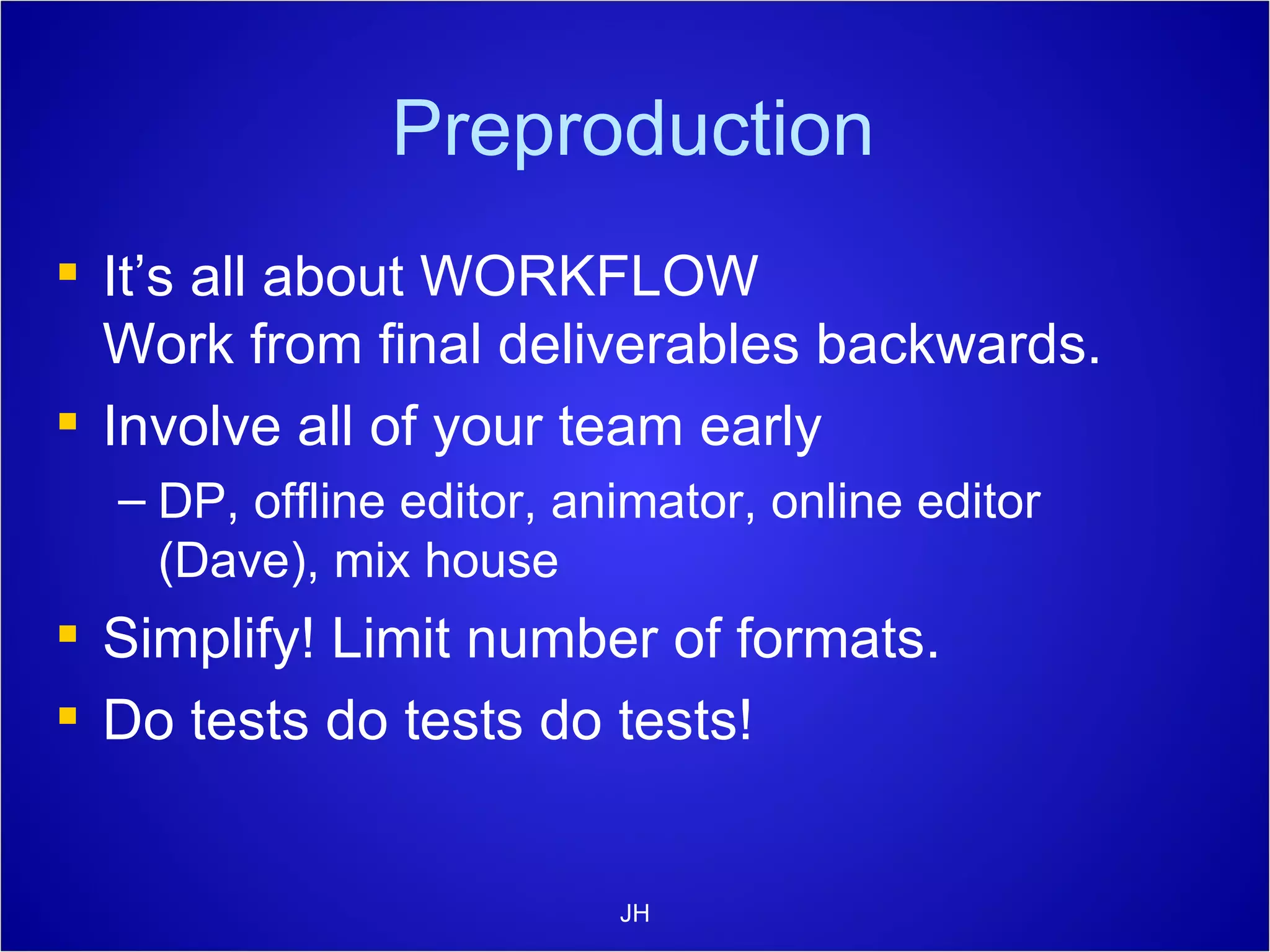 Preproduction It’s all about WORKFLOW Work from final deliverables backwards. Involve all of your team early DP, offline editor, animator, online editor (Dave), mix house Simplify! Limit number of formats. Do tests do tests do tests! JH 