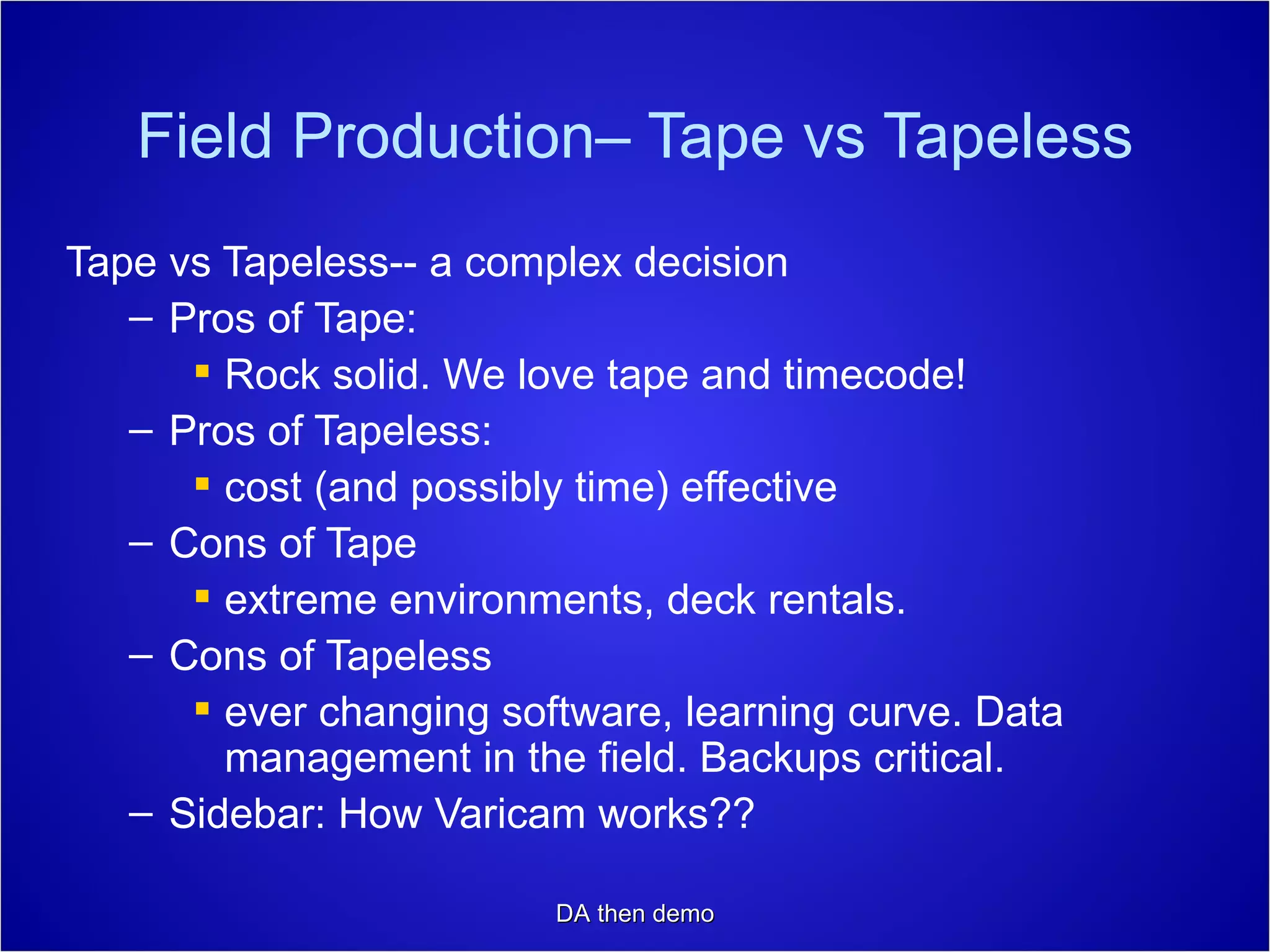 Field Production– Tape vs Tapeless Tape vs Tapeless-- a complex decision Pros of Tape:  Rock solid. We love tape and timecode! Pros of Tapeless: cost (and possibly time) effective Cons of Tape extreme environments, deck rentals. Cons of Tapeless ever changing software, learning curve. Data management in the field. Backups critical. Sidebar: How Varicam works?? DA then demo 