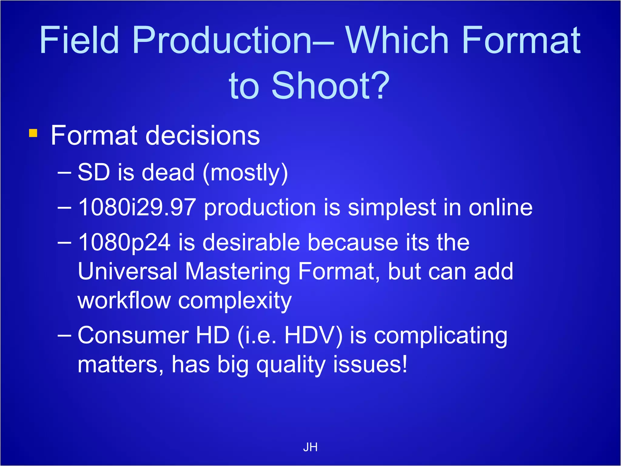 Field Production– Which Format to Shoot? Format decisions SD is dead (mostly) 1080i29.97 production is simplest in online 1080p24 is desirable because its the  Universal Mastering Format, but can add workflow complexity Consumer HD (i.e. HDV) is complicating matters, has big quality issues! JH 
