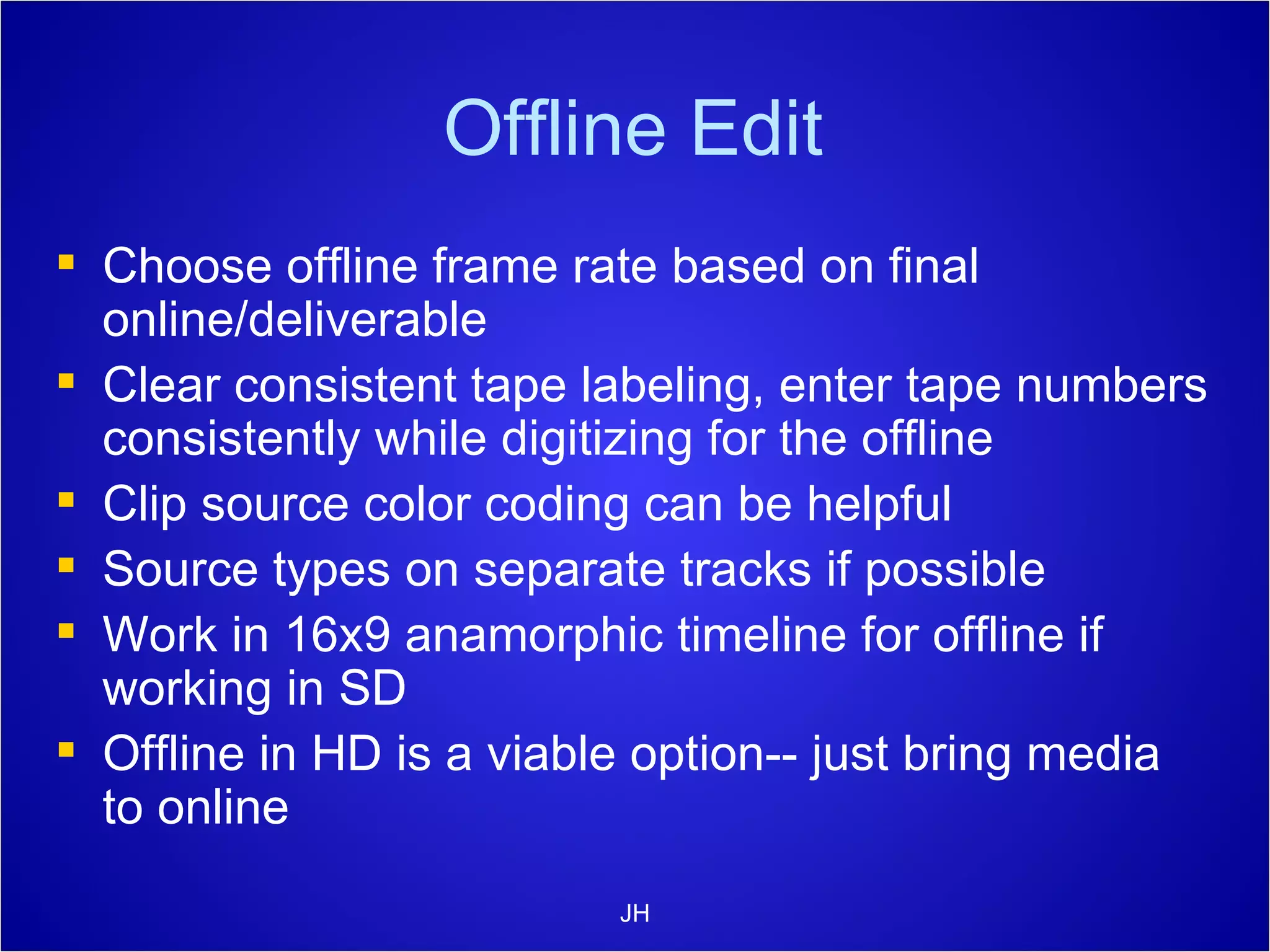 Offline Edit Choose offline frame rate based on final online/deliverable Clear consistent tape labeling, enter tape numbers consistently while digitizing for the offline Clip source color coding can be helpful Source types on separate tracks if possible Work in 16x9 anamorphic timeline for offline if working in SD Offline in HD is a viable option-- just bring media to online JH 