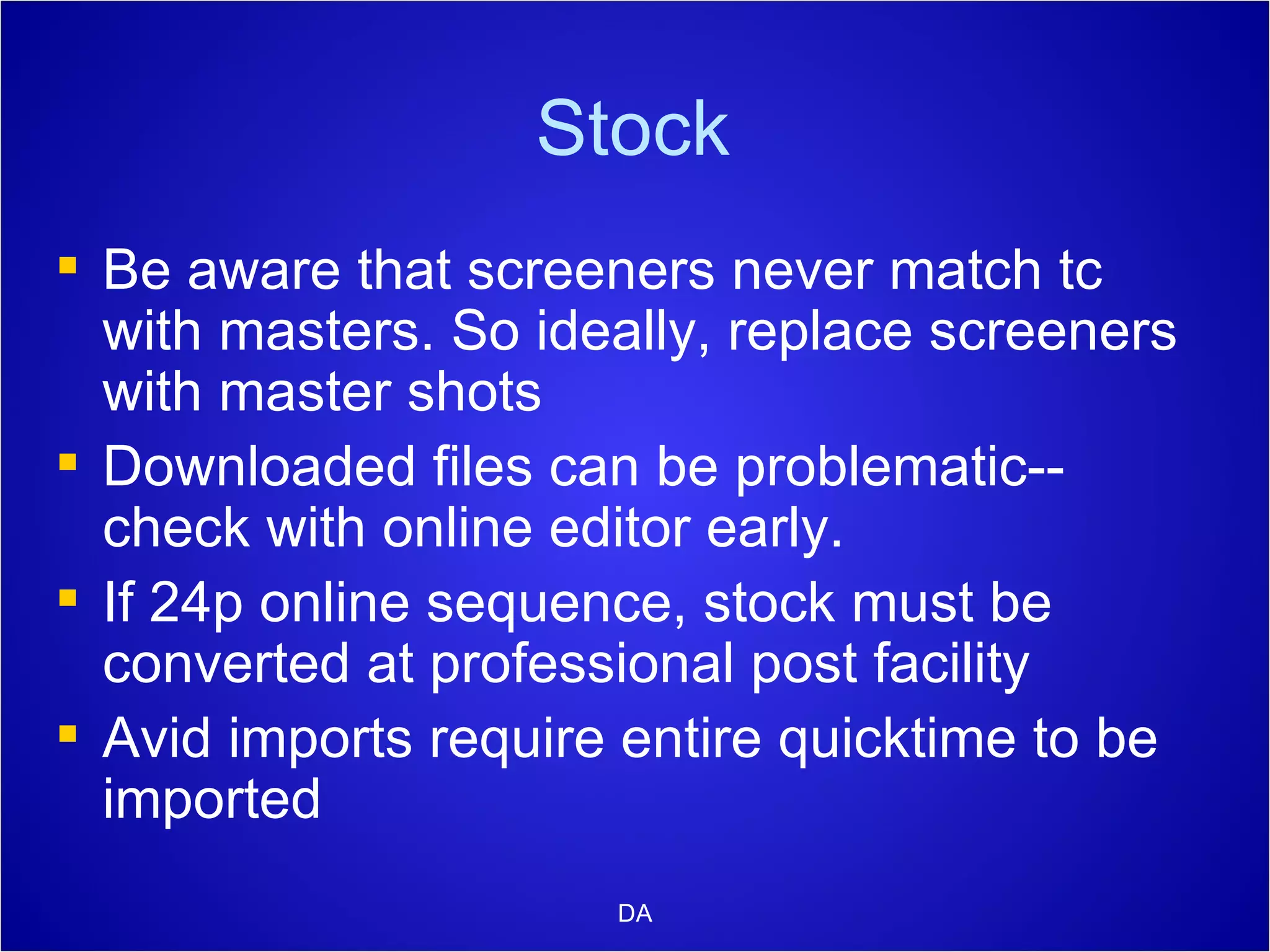Stock Be aware that screeners never match tc with masters. So ideally, replace screeners with master shots Downloaded files can be problematic-- check with online editor early. If 24p online sequence, stock must be converted at professional post facility Avid imports require entire quicktime to be imported DA 