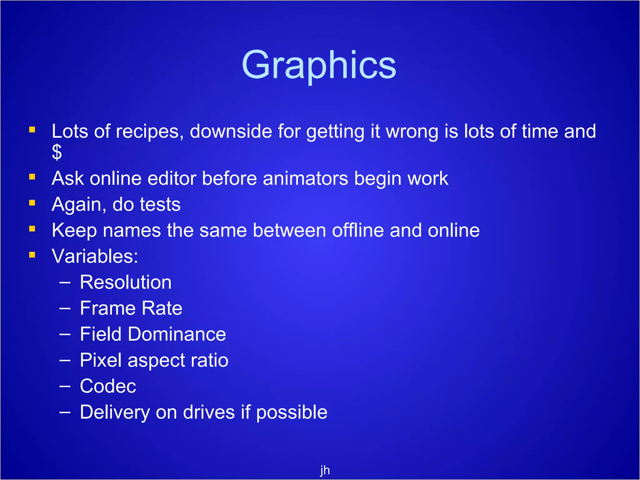 Graphics Lots of recipes, downside for getting it wrong is lots of time and $ Ask online editor before animators begin work Again, do tests Keep names the same between offline and online Variables: Resolution Frame Rate Field Dominance Pixel aspect ratio  Codec Delivery on drives if possible jh 