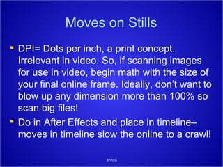 Moves on Stills DPI= Dots per inch, a print concept. Irrelevant in video. So, if scanning images for use in video, begin math with the size of your final online frame. Ideally, don’t want to blow up any dimension more than 100% so scan big files! Do in After Effects and place in timeline– moves in timeline slow the online to a crawl! Jh/da 