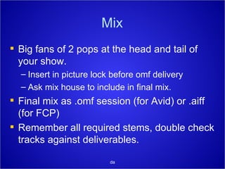 Mix Big fans of 2 pops at the head and tail of your show. Insert in picture lock before omf delivery Ask mix house to include in final mix. Final mix as .omf session (for Avid) or .aiff (for FCP) Remember all required stems, double check tracks against deliverables. da 