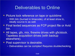 Deliverables to Online Picture lock reference on tape or quicktime With bitc (burned in timecode), of at least show tc, ideally source tc as well. Final texted sequences as FCP project file or Avid bin. All tapes, gfx, mix, firewire drives with gfx/stock. Tapeless acquisition drives (with backup elsewhere).  Post supervisor is desirable. Deliverables can be complex! Requires doublechecking. Da/jh 