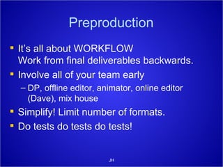 Preproduction It’s all about WORKFLOW Work from final deliverables backwards. Involve all of your team early DP, offline editor, animator, online editor (Dave), mix house Simplify! Limit number of formats. Do tests do tests do tests! JH 