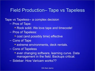 Field Production– Tape vs Tapeless Tape vs Tapeless-- a complex decision Pros of Tape:  Rock solid. We love tape and timecode! Pros of Tapeless: cost (and possibly time) effective Cons of Tape extreme environments, deck rentals. Cons of Tapeless ever changing software, learning curve. Data management in the field. Backups critical. Sidebar: How Varicam works?? DA then demo 