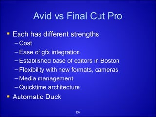 Avid vs Final Cut Pro Each has different strengths Cost Ease of gfx integration Established base of editors in Boston Flexibility with new formats, cameras Media management Quicktime architecture Automatic Duck DA 