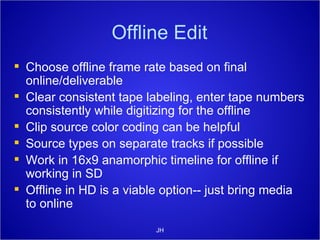Offline Edit Choose offline frame rate based on final online/deliverable Clear consistent tape labeling, enter tape numbers consistently while digitizing for the offline Clip source color coding can be helpful Source types on separate tracks if possible Work in 16x9 anamorphic timeline for offline if working in SD Offline in HD is a viable option-- just bring media to online JH 