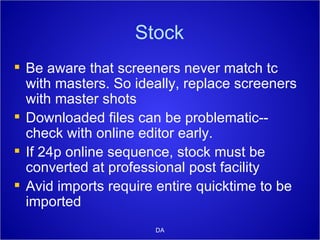 Stock Be aware that screeners never match tc with masters. So ideally, replace screeners with master shots Downloaded files can be problematic-- check with online editor early. If 24p online sequence, stock must be converted at professional post facility Avid imports require entire quicktime to be imported DA 