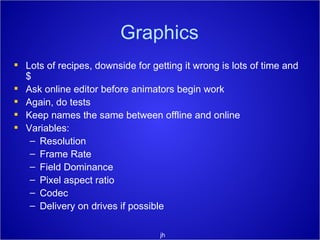 Graphics Lots of recipes, downside for getting it wrong is lots of time and $ Ask online editor before animators begin work Again, do tests Keep names the same between offline and online Variables: Resolution Frame Rate Field Dominance Pixel aspect ratio  Codec Delivery on drives if possible jh 