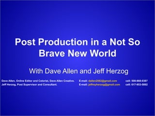 Post Production in a Not So Brave New World With Dave Allen and Jeff Herzog Dave Allen, Online Editor and Colorist, Dave Allen Creative.  E-mail:  [email_address]   cell: 508-868-0387 Jeff Herzog, Post Supervisor and Consultant.  E-mail:  [email_address] cell: 617-953-5892 