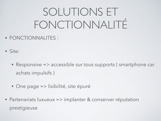 SOLUTIONS ET
FONCTIONNALITÉ
• FONCTIONNALITES :
• Site:
• Responsive => accessible sur tous supports ( smartphone car
achats impulsifs )
• One page => lisibilité, site épuré
• Partenariats luxueux => implanter & conserver réputation
prestigieuse
 