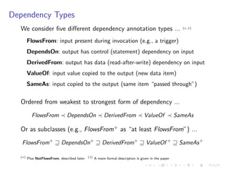 Dependency Types
We consider ﬁve di↵erent dependency annotation types ... (⇤,†)
FlowsFrom: input present during invocation (e.g., a trigger)
DependsOn: output has control (statement) dependency on input
DerivedFrom: output has data (read-after-write) dependency on input
ValueOf: input value copied to the output (new data item)
SameAs: input copied to the output (same item “passed through”)
Ordered from weakest to strongest form of dependency ...
FlowsFrom DependsOn DerivedFrom ValueOf SameAs
Or as subclasses (e.g., FlowsFrom+ as “at least FlowsFrom”) ...
FlowsFrom+
w DependsOn+
w DerivedFrom+
w ValueOf +
w SameAs+
(⇤)
Plus NotFlowsFrom, described later (†)
A more formal description is given in the paper
 
