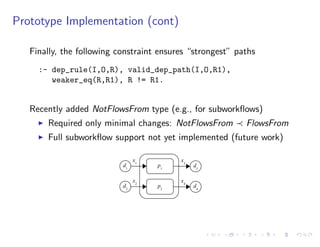 Prototype Implementation (cont)
Finally, the following constraint ensures “strongest” paths
:- dep_rule(I,O,R), valid_dep_path(I,O,R1),
weaker_eq(R,R1), R != R1.
Recently added NotFlowsFrom type (e.g., for subworkﬂows)
I Required only minimal changes: NotFlowsFrom FlowsFrom
I Full subworkﬂow support not yet implemented (future work)
d1
p1
x1
d2
p2
x2
d3
x3
d4
x4
 