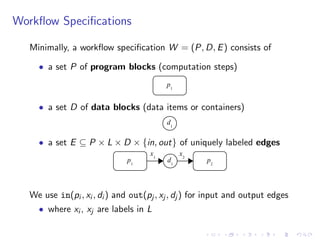 Workﬂow Speciﬁcations
Minimally, a workﬂow speciﬁcation W = (P, D, E) consists of
• a set P of program blocks (computation steps)
p1
• a set D of data blocks (data items or containers)
d1
• a set E ✓ P ⇥ L ⇥ D ⇥ {in, out} of uniquely labeled edges
p1
d1
p2
x1
x2
We use in(pi , xi , di ) and out(pj , xj , dj ) for input and output edges
• where xi , xj are labels in L
 