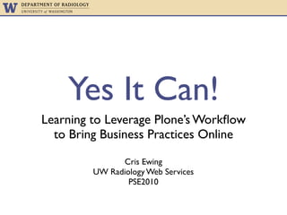 Yes It Can!
Learning to Leverage Plone’s Workﬂow
  to Bring Business Practices Online

               Cris Ewing
         UW Radiology Web Services
                 PSE2010
 