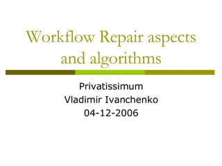 Workflow Repair aspects and algorithms Privatissimum Vladimir Ivanchenko 04-12-2006 