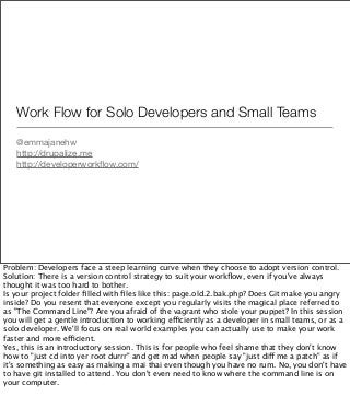 Work Flow for Solo Developers and Small Teams
@emmajanehw
http://drupalize.me
http://developerworkﬂow.com/
Problem: Developers face a steep learning curve when they choose to adopt version control.
Solution: There is a version control strategy to suit your workﬂow, even if you've always
thought it was too hard to bother.
Is your project folder ﬁlled with ﬁles like this: page.old.2.bak.php? Does Git make you angry
inside? Do you resent that everyone except you regularly visits the magical place referred to
as "The Command Line"? Are you afraid of the vagrant who stole your puppet? In this session
you will get a gentle introduction to working efficiently as a developer in small teams, or as a
solo developer. We'll focus on real world examples you can actually use to make your work
faster and more efficient.
Yes, this is an introductory session. This is for people who feel shame that they don't know
how to "just cd into yer root durrr" and get mad when people say "just diff me a patch" as if
it's something as easy as making a mai thai even though you have no rum. No, you don't have
to have git installed to attend. You don't even need to know where the command line is on
your computer.
 