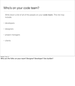 Who’s on your code team?
Write down a list of all of the people on your code team. This list may
include:
• developers
• designers
• project managers
• clients
Saturday, 13 July, 13
Who are the folks on your team? Designer? Developer? Site builder?
 
