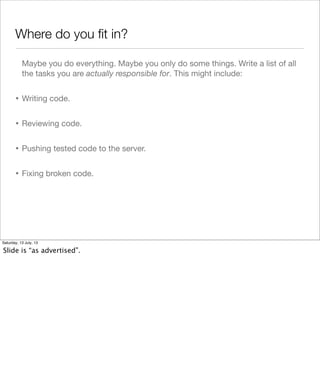 Where do you ﬁt in?
Maybe you do everything. Maybe you only do some things. Write a list of all
the tasks you are actually responsible for. This might include:
• Writing code.
• Reviewing code.
• Pushing tested code to the server.
• Fixing broken code.
Saturday, 13 July, 13
Slide is “as advertised”.
 