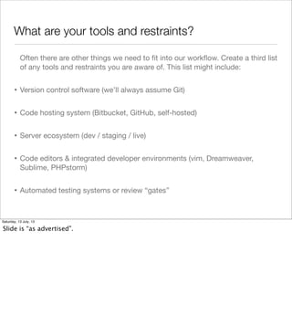 What are your tools and restraints?
Often there are other things we need to ﬁt into our workﬂow. Create a third list
of any tools and restraints you are aware of. This list might include:
• Version control software (we’ll always assume Git)
• Code hosting system (Bitbucket, GitHub, self-hosted)
• Server ecosystem (dev / staging / live)
• Code editors & integrated developer environments (vim, Dreamweaver,
Sublime, PHPstorm)
• Automated testing systems or review “gates”
Saturday, 13 July, 13
Slide is “as advertised”.
 
