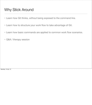 Why Stick Around
• Learn how Git thinks, without being exposed to the command line.
• Learn how to structure your work ﬂow to take advantage of Git.
• Learn how basic commands are applied to common work ﬂow scenarios.
• Q&A / therapy session
Saturday, 13 July, 13
 