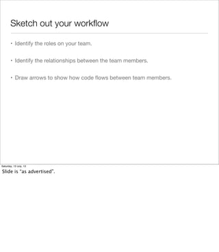 Sketch out your workﬂow
• Identify the roles on your team.
• Identify the relationships between the team members.
• Draw arrows to show how code ﬂows between team members.
Saturday, 13 July, 13
Slide is “as advertised”.
 